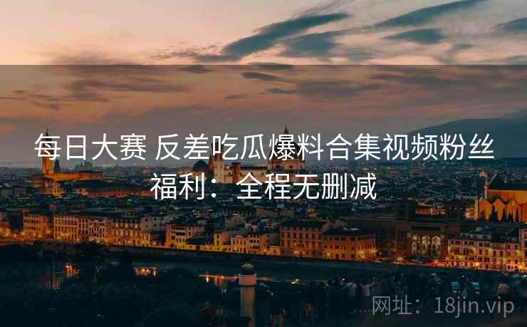 每日大赛 反差吃瓜爆料合集视频粉丝福利：全程无删减