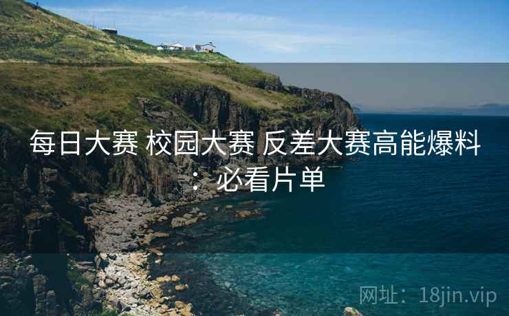每日大赛 校园大赛 反差大赛高能爆料：必看片单