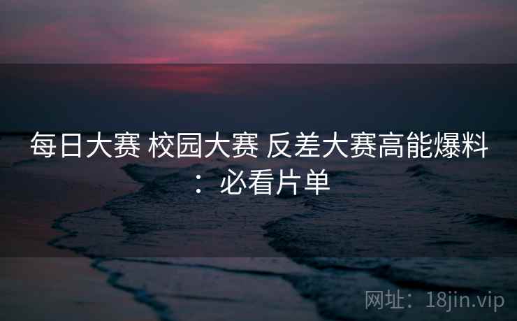 每日大赛 校园大赛 反差大赛高能爆料：必看片单  第2张