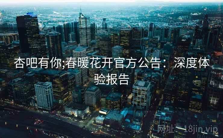 杏吧有你;春暖花开官方公告：深度体验报告