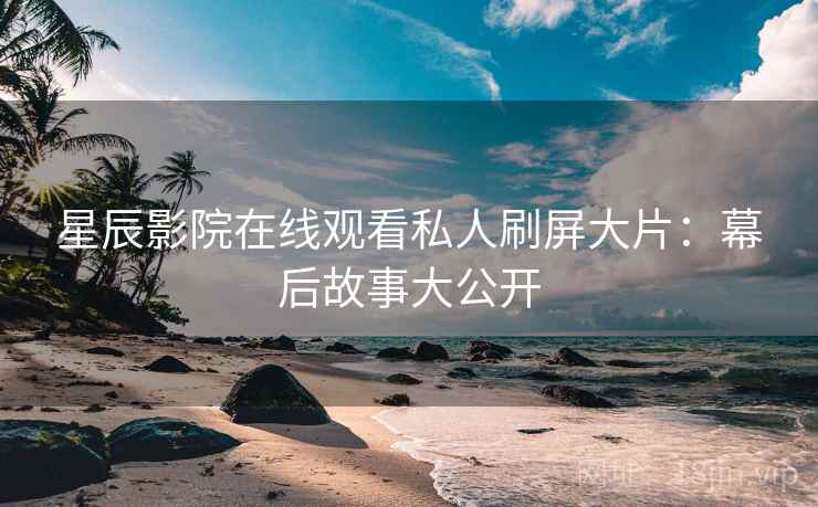 星辰影院在线观看私人刷屏大片：幕后故事大公开