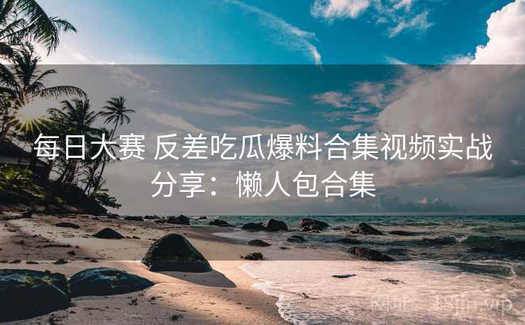 每日大赛 反差吃瓜爆料合集视频实战分享：懒人包合集