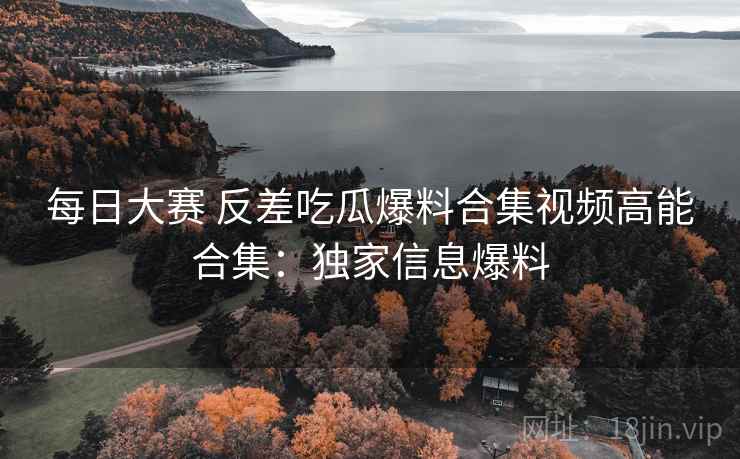 每日大赛 反差吃瓜爆料合集视频高能合集：独家信息爆料