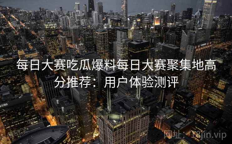每日大赛吃瓜爆料每日大赛聚集地高分推荐：用户体验测评