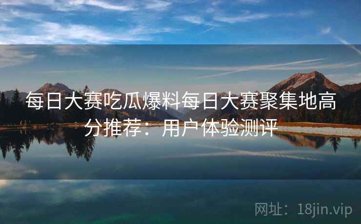 每日大赛吃瓜爆料每日大赛聚集地高分推荐：用户体验测评  第2张