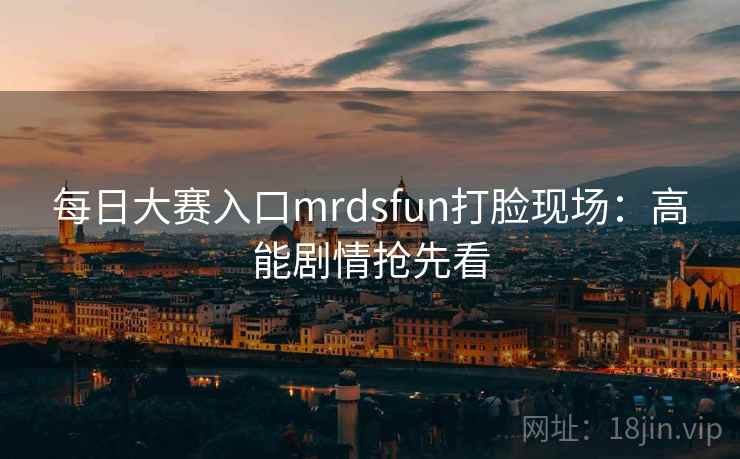 每日大赛入口mrdsfun打脸现场：高能剧情抢先看