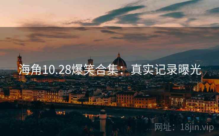 海角10.28爆笑合集：真实记录曝光
