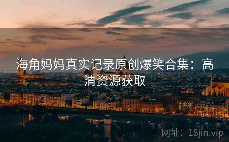 海角妈妈真实记录原创爆笑合集：高清资源获取