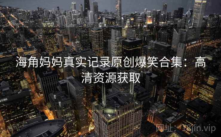 海角妈妈真实记录原创爆笑合集：高清资源获取