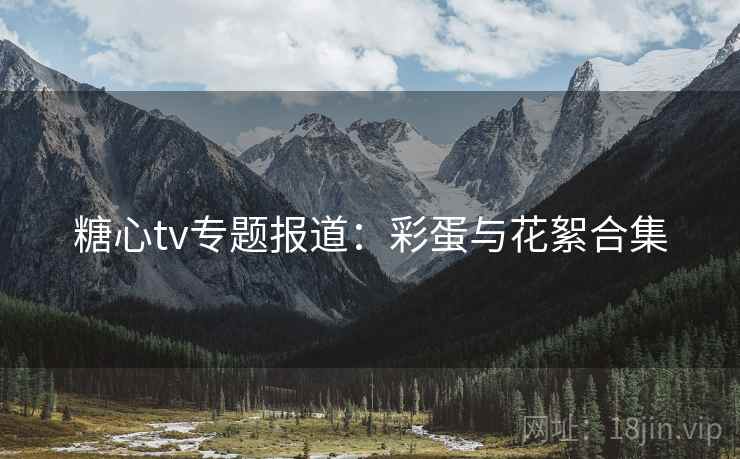 糖心tv专题报道：彩蛋与花絮合集