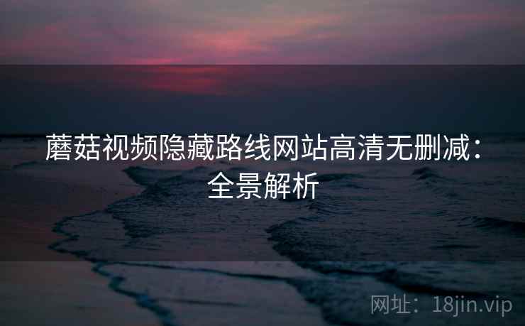 蘑菇视频隐藏路线网站高清无删减：全景解析