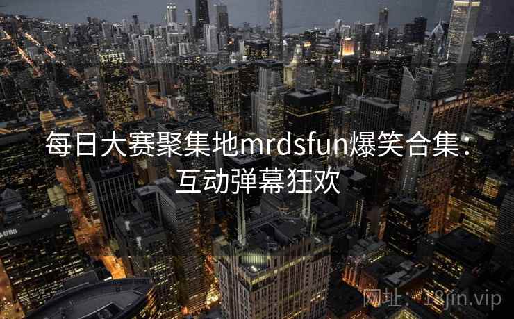 每日大赛聚集地mrdsfun爆笑合集：互动弹幕狂欢