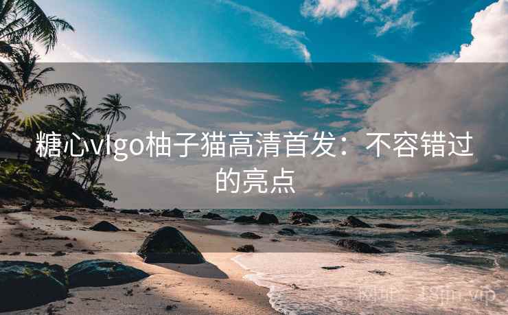 糖心vIgo柚子猫高清首发：不容错过的亮点  第1张