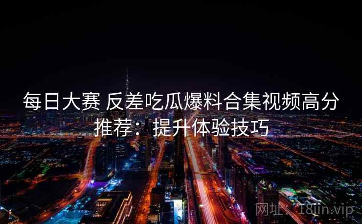 每日大赛 反差吃瓜爆料合集视频高分推荐：提升体验技巧