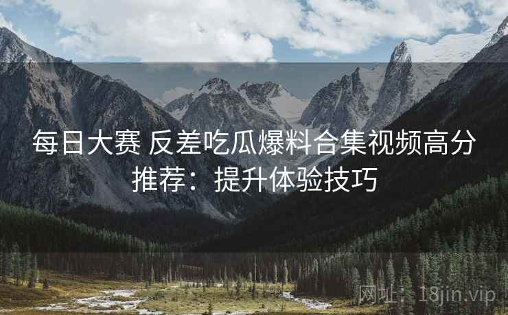 每日大赛 反差吃瓜爆料合集视频高分推荐：提升体验技巧