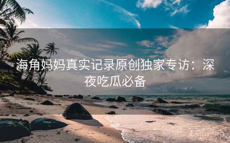 海角妈妈真实记录原创独家专访：深夜吃瓜必备