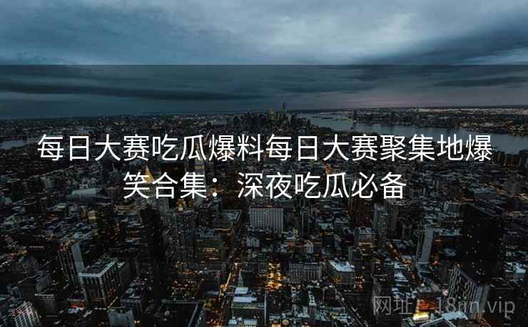 每日大赛吃瓜爆料每日大赛聚集地爆笑合集：深夜吃瓜必备