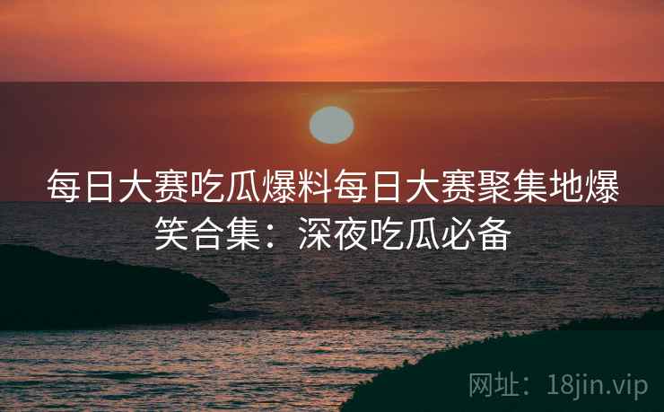 每日大赛吃瓜爆料每日大赛聚集地爆笑合集：深夜吃瓜必备