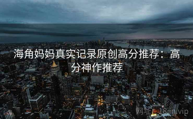 海角妈妈真实记录原创高分推荐：高分神作推荐