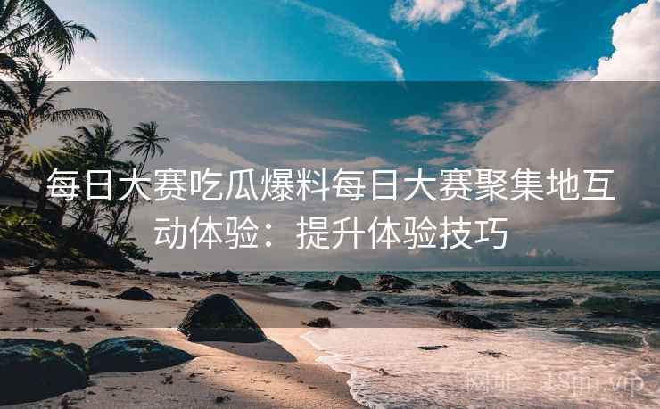 每日大赛吃瓜爆料每日大赛聚集地互动体验：提升体验技巧