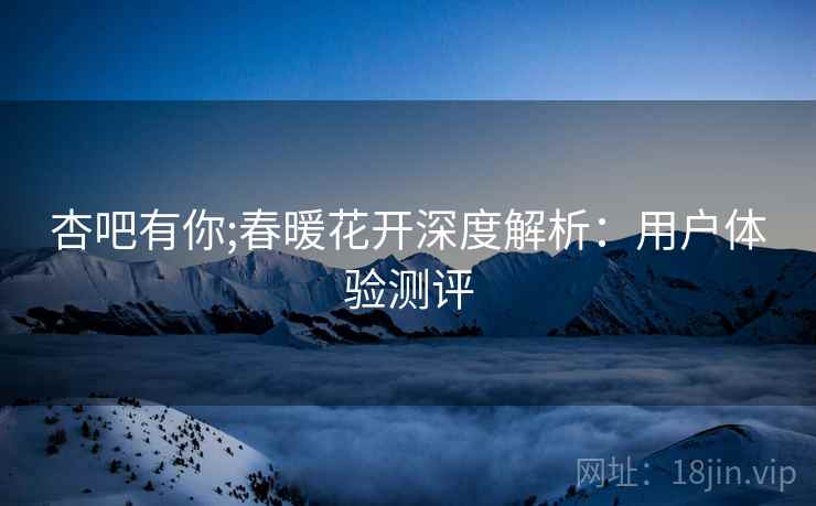 杏吧有你;春暖花开深度解析：用户体验测评