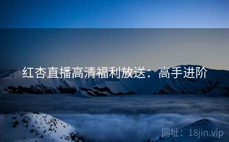 红杏直播高清福利放送：高手进阶