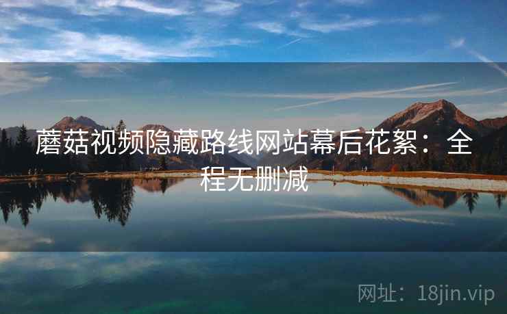蘑菇视频隐藏路线网站幕后花絮：全程无删减  第2张