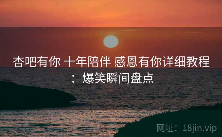 杏吧有你 十年陪伴 感恩有你详细教程：爆笑瞬间盘点