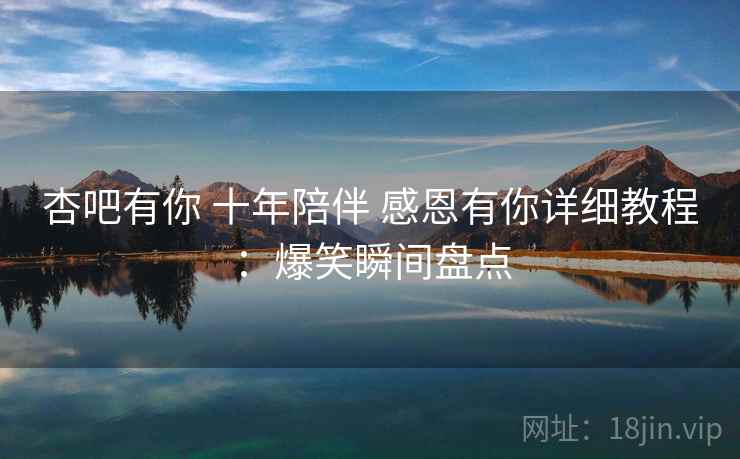 杏吧有你 十年陪伴 感恩有你详细教程：爆笑瞬间盘点