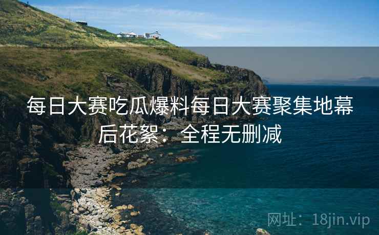每日大赛吃瓜爆料每日大赛聚集地幕后花絮：全程无删减