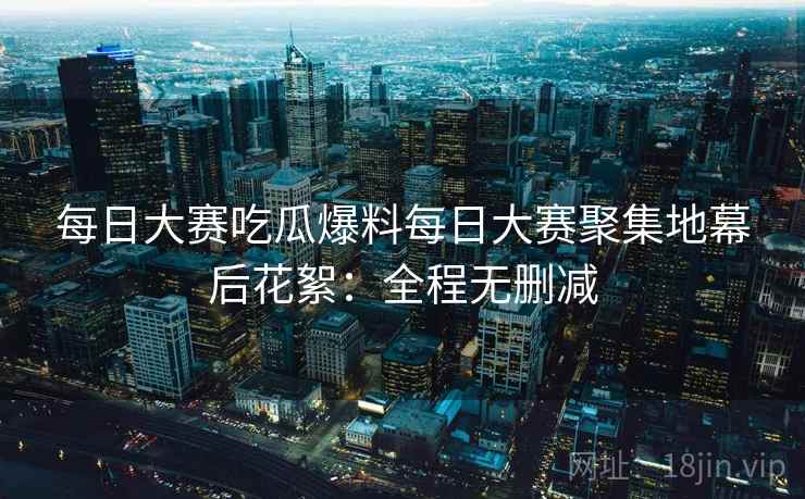 每日大赛吃瓜爆料每日大赛聚集地幕后花絮：全程无删减