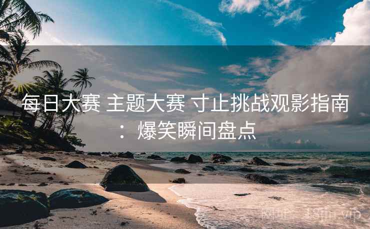 每日大赛 主题大赛 寸止挑战观影指南：爆笑瞬间盘点