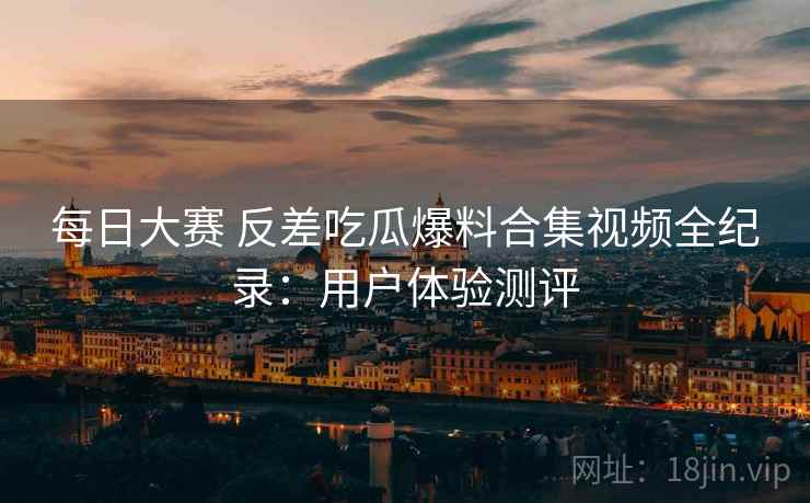 每日大赛 反差吃瓜爆料合集视频全纪录：用户体验测评