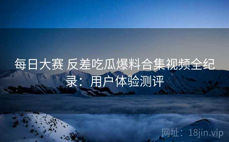 每日大赛 反差吃瓜爆料合集视频全纪录：用户体验测评
