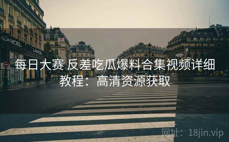 每日大赛 反差吃瓜爆料合集视频详细教程：高清资源获取