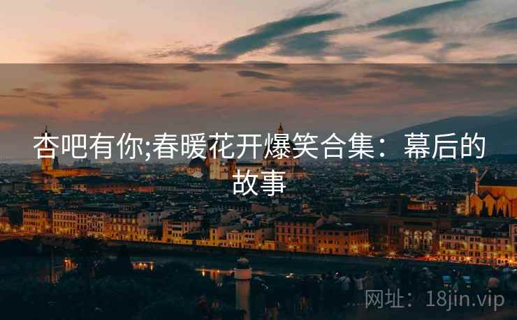 杏吧有你;春暖花开爆笑合集：幕后的故事
