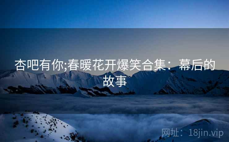 杏吧有你;春暖花开爆笑合集：幕后的故事