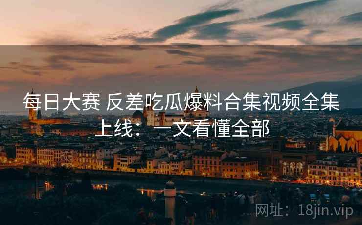 每日大赛 反差吃瓜爆料合集视频全集上线：一文看懂全部
