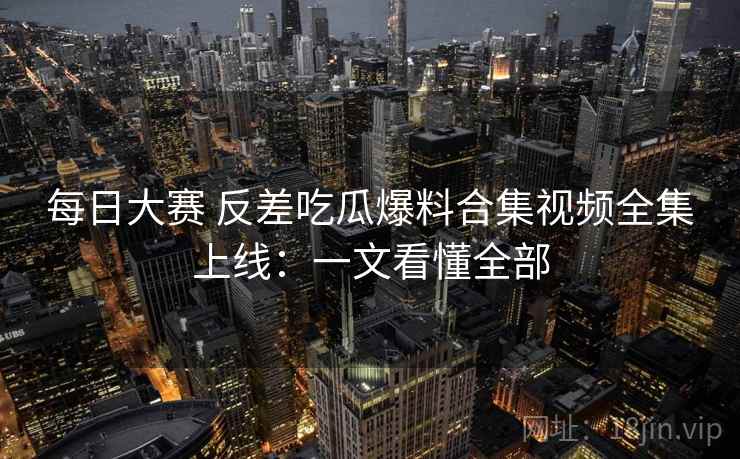 每日大赛 反差吃瓜爆料合集视频全集上线：一文看懂全部