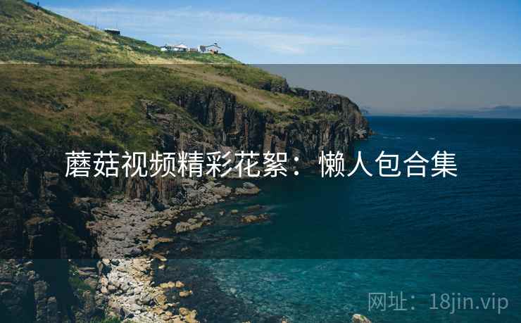 蘑菇视频精彩花絮：懒人包合集