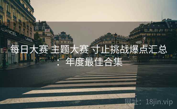 每日大赛 主题大赛 寸止挑战爆点汇总：年度最佳合集