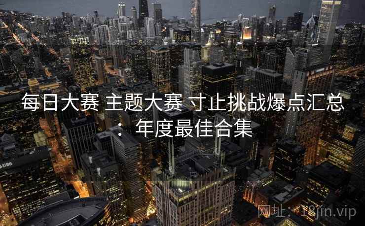 每日大赛 主题大赛 寸止挑战爆点汇总：年度最佳合集