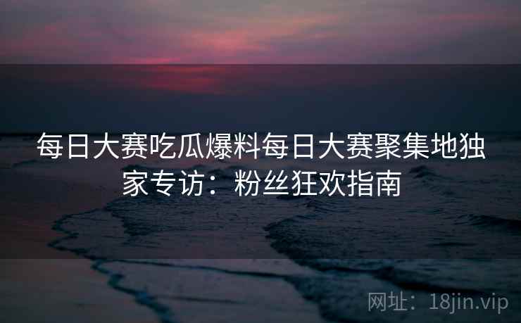 每日大赛吃瓜爆料每日大赛聚集地独家专访：粉丝狂欢指南