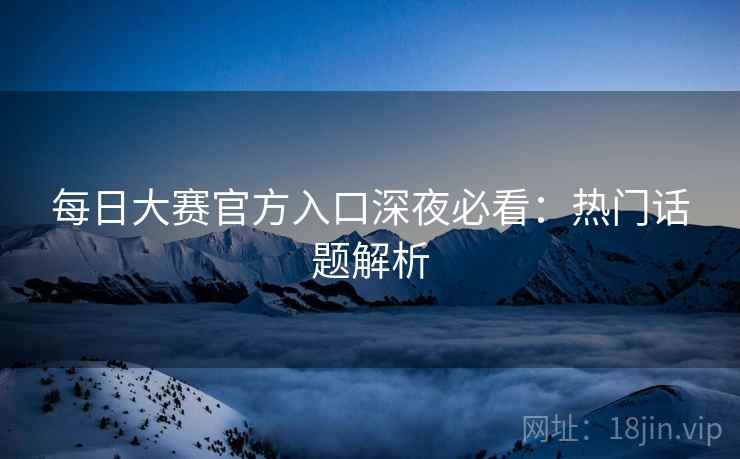 每日大赛官方入口深夜必看：热门话题解析
