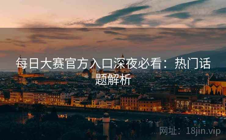 每日大赛官方入口深夜必看：热门话题解析