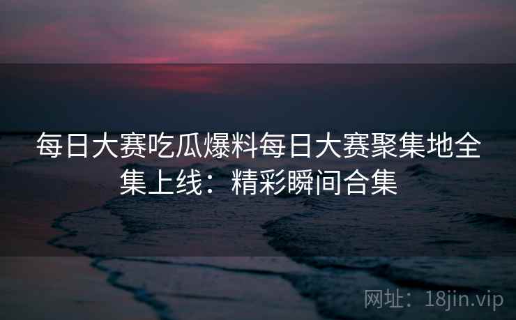 每日大赛吃瓜爆料每日大赛聚集地全集上线：精彩瞬间合集