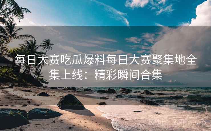 每日大赛吃瓜爆料每日大赛聚集地全集上线：精彩瞬间合集
