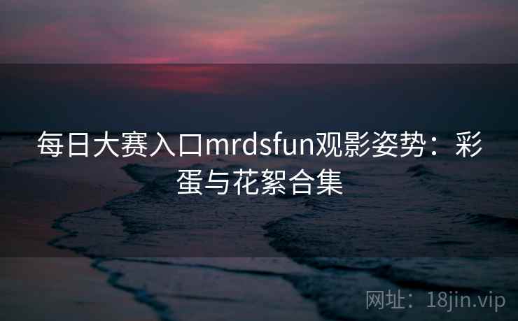 每日大赛入口mrdsfun观影姿势：彩蛋与花絮合集