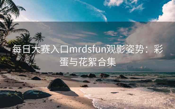 每日大赛入口mrdsfun观影姿势：彩蛋与花絮合集