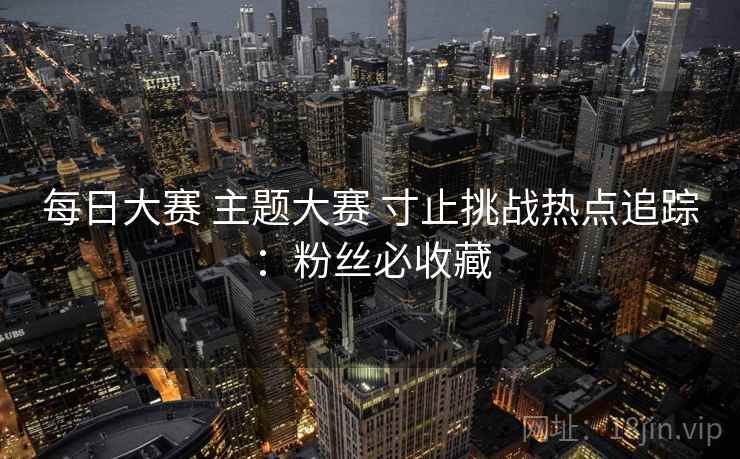 每日大赛 主题大赛 寸止挑战热点追踪：粉丝必收藏